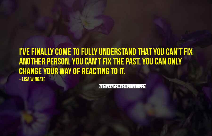 Lisa Wingate Quotes: I've finally come to fully understand that you can't fix another person. You can't fix the past. You can only change your way of reacting to it.