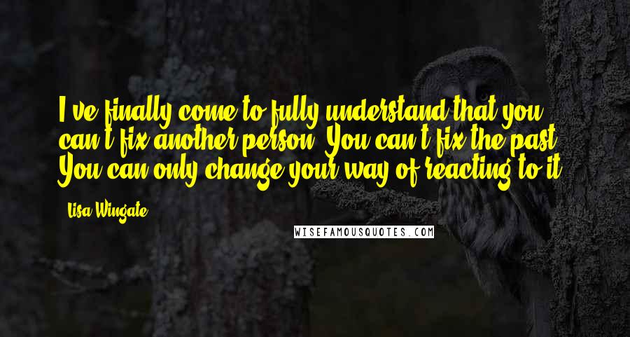 Lisa Wingate Quotes: I've finally come to fully understand that you can't fix another person. You can't fix the past. You can only change your way of reacting to it.