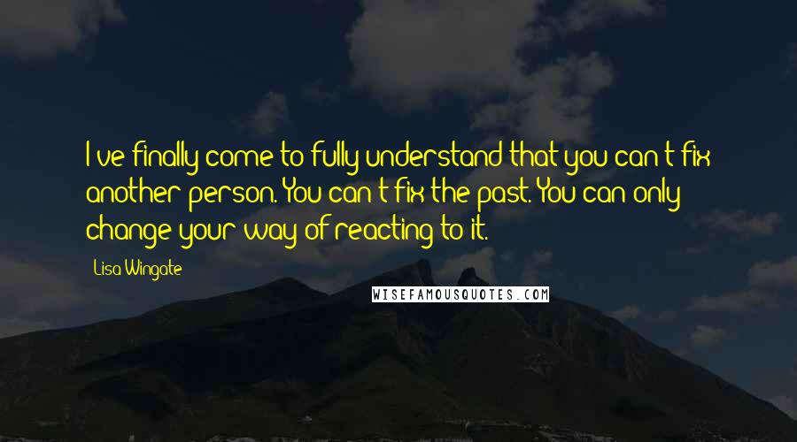 Lisa Wingate Quotes: I've finally come to fully understand that you can't fix another person. You can't fix the past. You can only change your way of reacting to it.