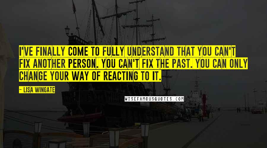 Lisa Wingate Quotes: I've finally come to fully understand that you can't fix another person. You can't fix the past. You can only change your way of reacting to it.