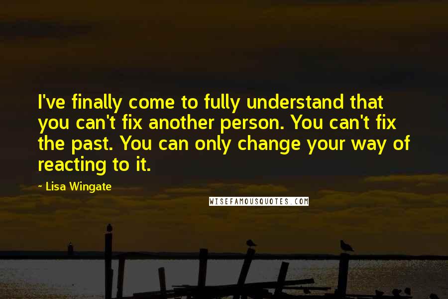 Lisa Wingate Quotes: I've finally come to fully understand that you can't fix another person. You can't fix the past. You can only change your way of reacting to it.