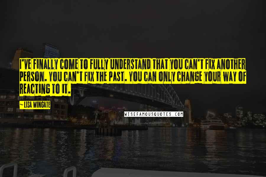 Lisa Wingate Quotes: I've finally come to fully understand that you can't fix another person. You can't fix the past. You can only change your way of reacting to it.