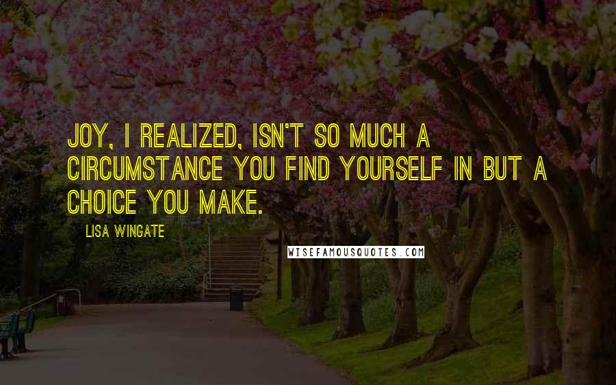 Lisa Wingate Quotes: Joy, I realized, isn't so much a circumstance you find yourself in but a choice you make.