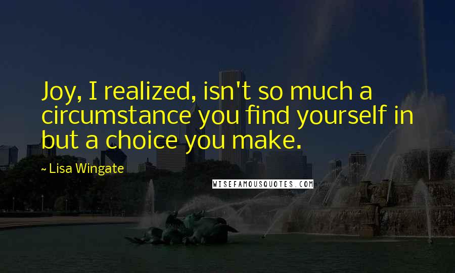 Lisa Wingate Quotes: Joy, I realized, isn't so much a circumstance you find yourself in but a choice you make.