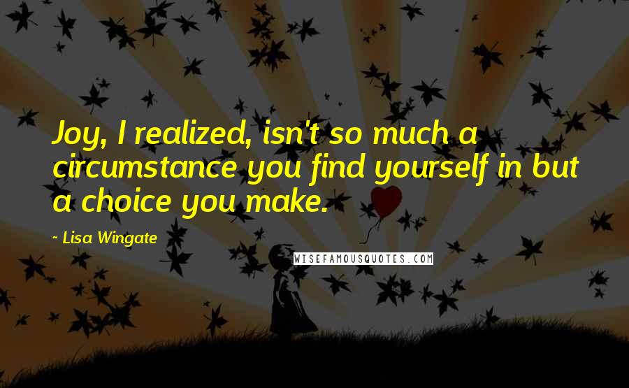 Lisa Wingate Quotes: Joy, I realized, isn't so much a circumstance you find yourself in but a choice you make.