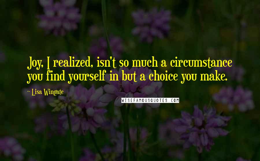 Lisa Wingate Quotes: Joy, I realized, isn't so much a circumstance you find yourself in but a choice you make.