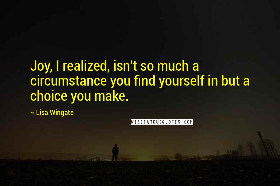 Lisa Wingate Quotes: Joy, I realized, isn't so much a circumstance you find yourself in but a choice you make.