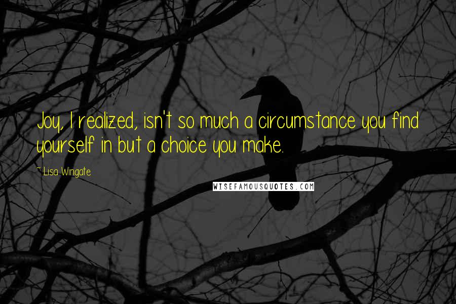 Lisa Wingate Quotes: Joy, I realized, isn't so much a circumstance you find yourself in but a choice you make.