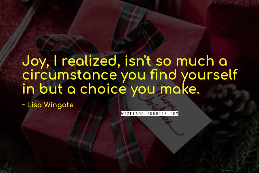 Lisa Wingate Quotes: Joy, I realized, isn't so much a circumstance you find yourself in but a choice you make.