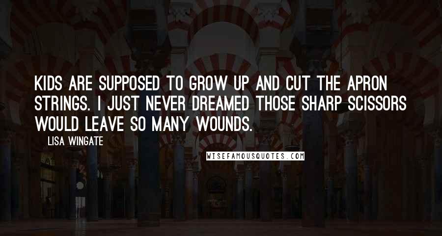 Lisa Wingate Quotes: Kids are supposed to grow up and cut the apron strings. I just never dreamed those sharp scissors would leave so many wounds.