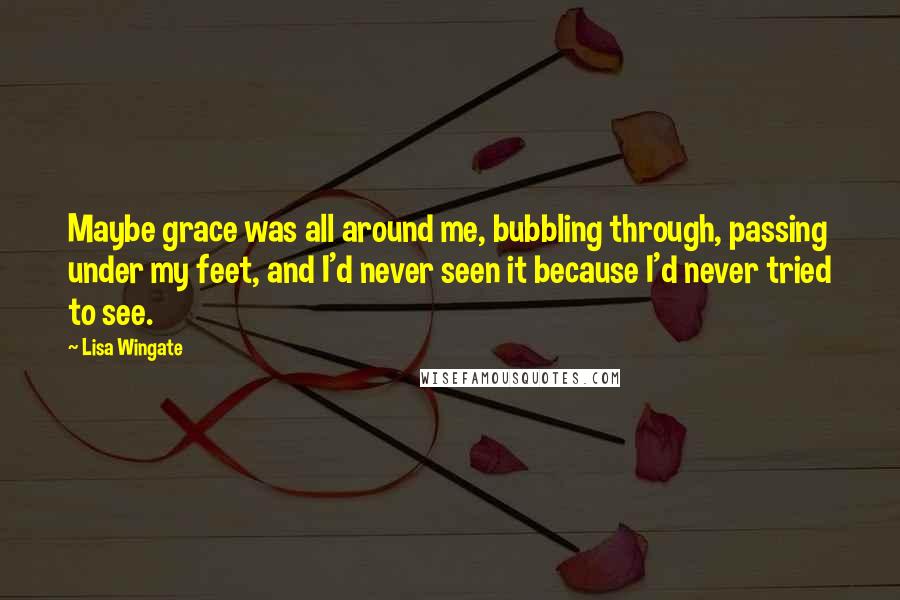 Lisa Wingate Quotes: Maybe grace was all around me, bubbling through, passing under my feet, and I'd never seen it because I'd never tried to see.