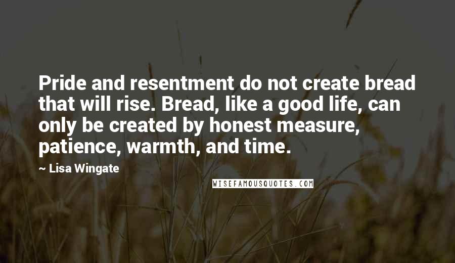 Lisa Wingate Quotes: Pride and resentment do not create bread that will rise. Bread, like a good life, can only be created by honest measure, patience, warmth, and time.