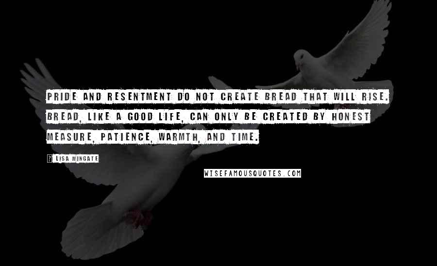 Lisa Wingate Quotes: Pride and resentment do not create bread that will rise. Bread, like a good life, can only be created by honest measure, patience, warmth, and time.