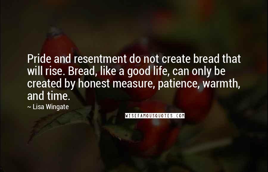 Lisa Wingate Quotes: Pride and resentment do not create bread that will rise. Bread, like a good life, can only be created by honest measure, patience, warmth, and time.