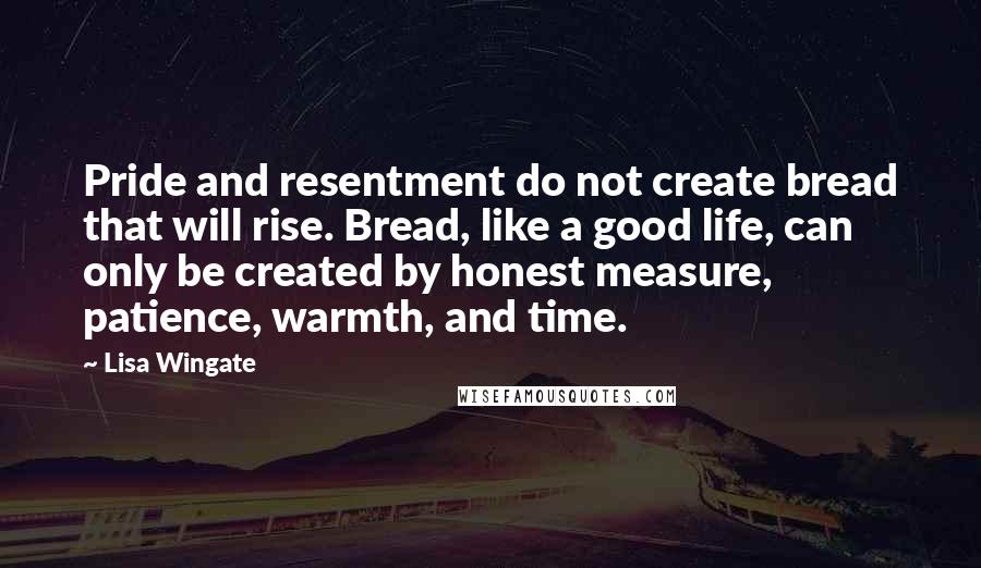 Lisa Wingate Quotes: Pride and resentment do not create bread that will rise. Bread, like a good life, can only be created by honest measure, patience, warmth, and time.