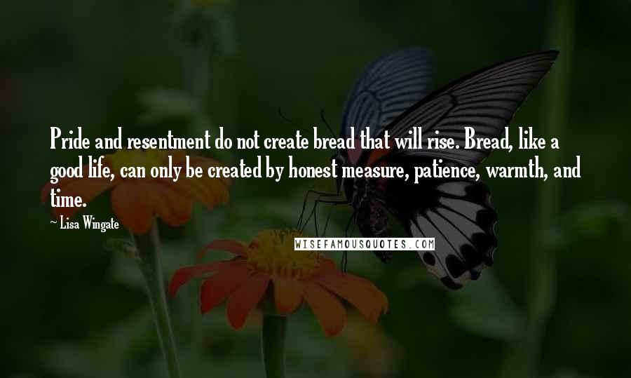 Lisa Wingate Quotes: Pride and resentment do not create bread that will rise. Bread, like a good life, can only be created by honest measure, patience, warmth, and time.