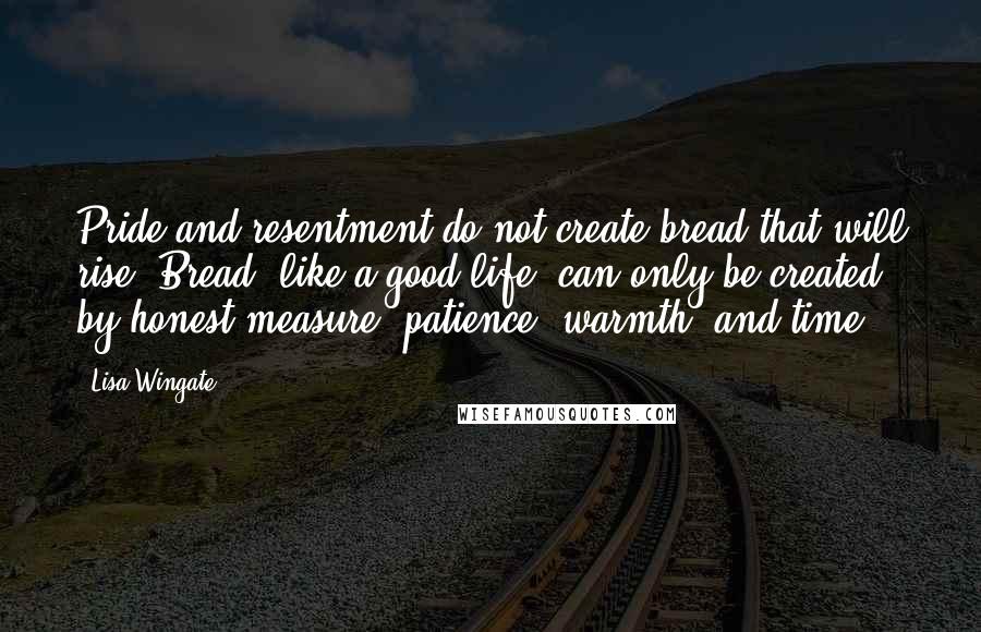 Lisa Wingate Quotes: Pride and resentment do not create bread that will rise. Bread, like a good life, can only be created by honest measure, patience, warmth, and time.