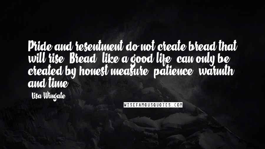 Lisa Wingate Quotes: Pride and resentment do not create bread that will rise. Bread, like a good life, can only be created by honest measure, patience, warmth, and time.