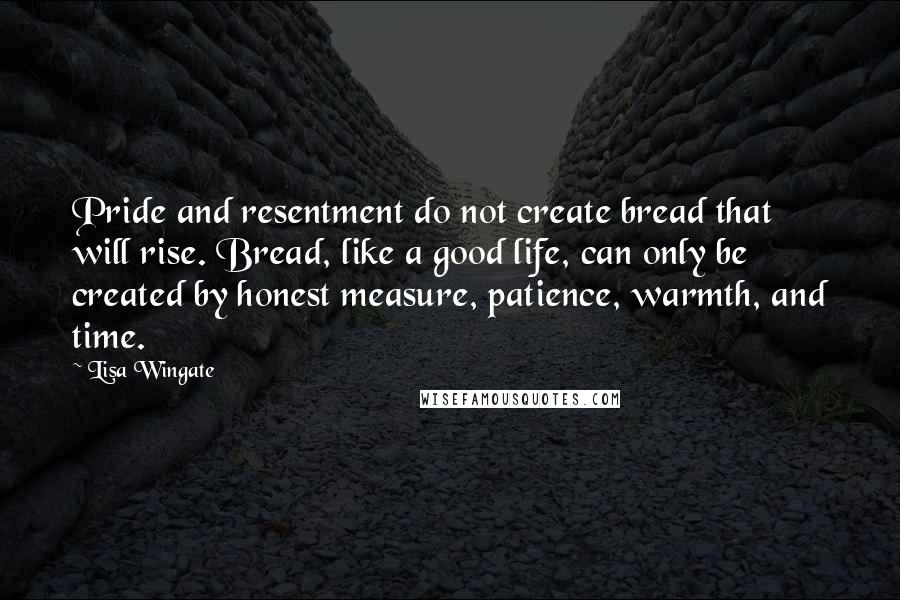Lisa Wingate Quotes: Pride and resentment do not create bread that will rise. Bread, like a good life, can only be created by honest measure, patience, warmth, and time.