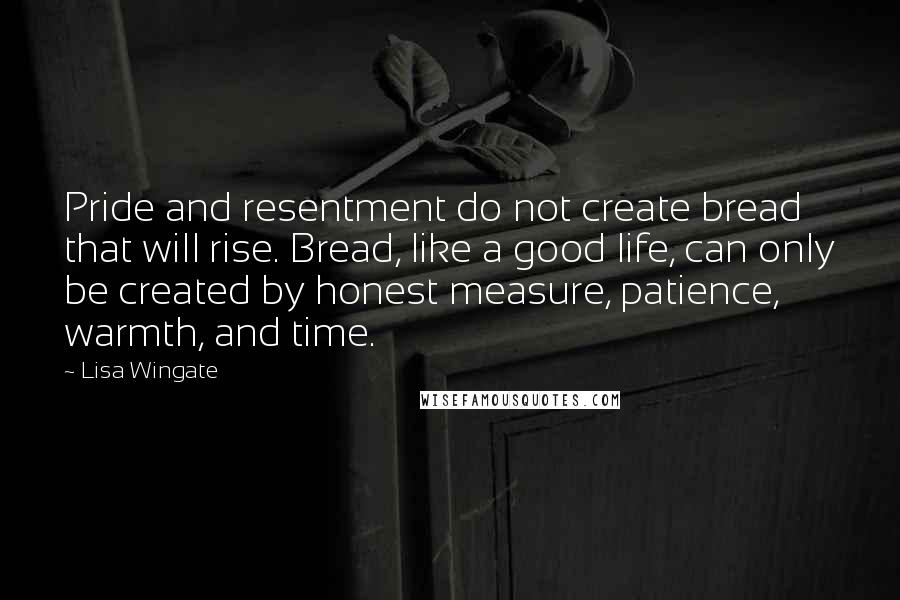 Lisa Wingate Quotes: Pride and resentment do not create bread that will rise. Bread, like a good life, can only be created by honest measure, patience, warmth, and time.