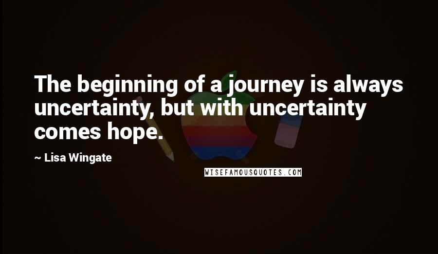 Lisa Wingate Quotes: The beginning of a journey is always uncertainty, but with uncertainty comes hope.