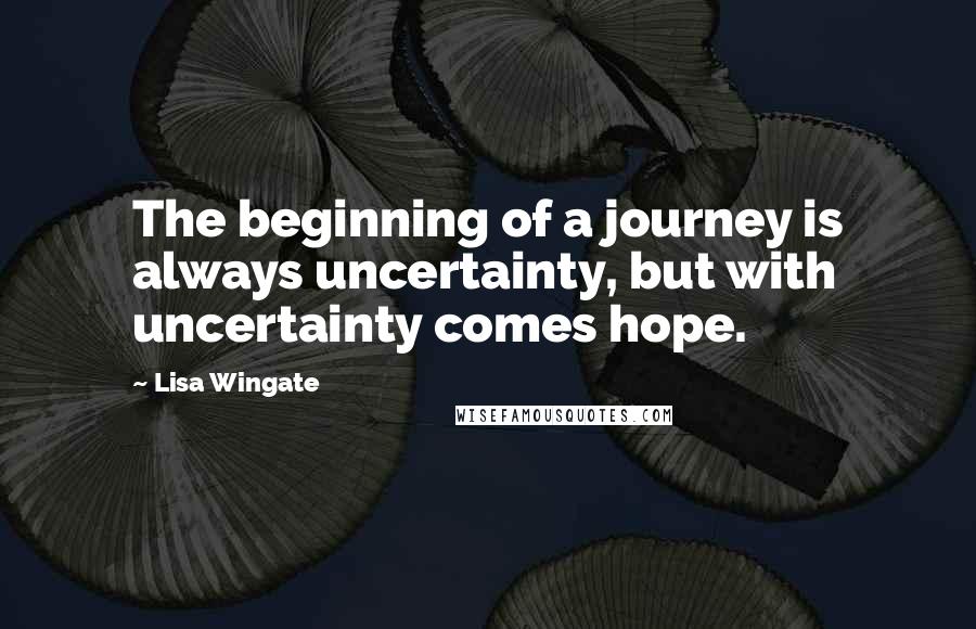 Lisa Wingate Quotes: The beginning of a journey is always uncertainty, but with uncertainty comes hope.