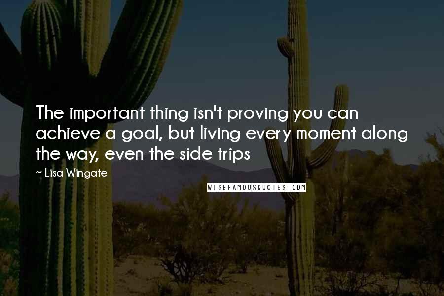 Lisa Wingate Quotes: The important thing isn't proving you can achieve a goal, but living every moment along the way, even the side trips