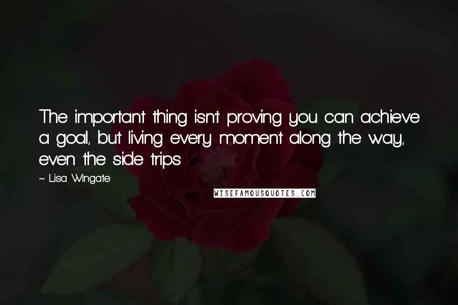 Lisa Wingate Quotes: The important thing isn't proving you can achieve a goal, but living every moment along the way, even the side trips