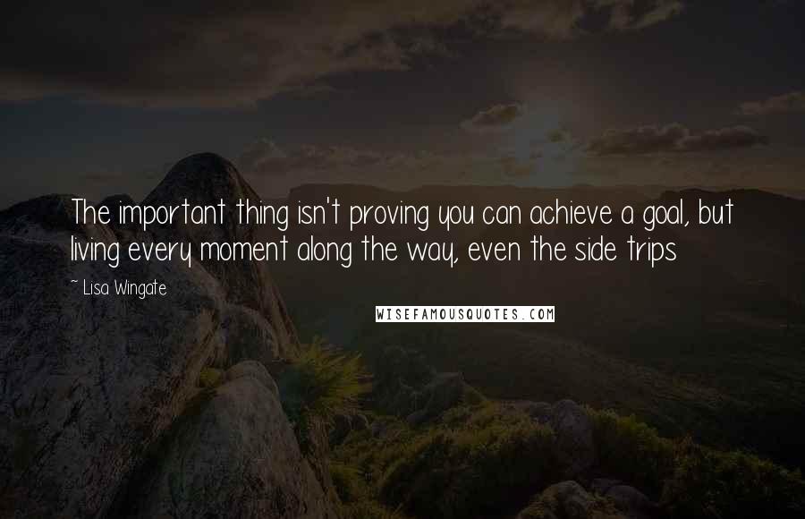 Lisa Wingate Quotes: The important thing isn't proving you can achieve a goal, but living every moment along the way, even the side trips