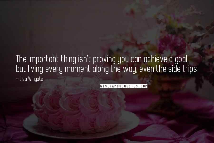 Lisa Wingate Quotes: The important thing isn't proving you can achieve a goal, but living every moment along the way, even the side trips