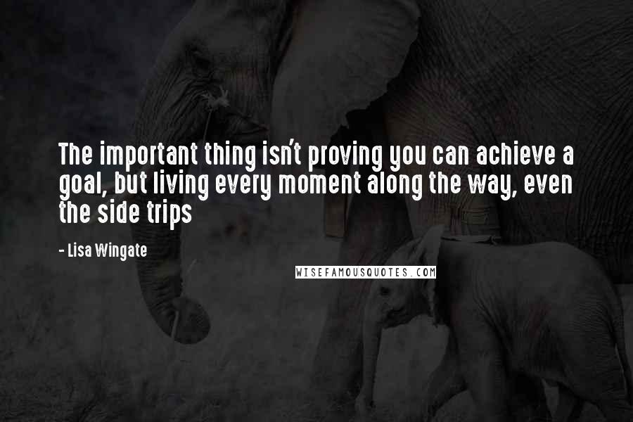 Lisa Wingate Quotes: The important thing isn't proving you can achieve a goal, but living every moment along the way, even the side trips