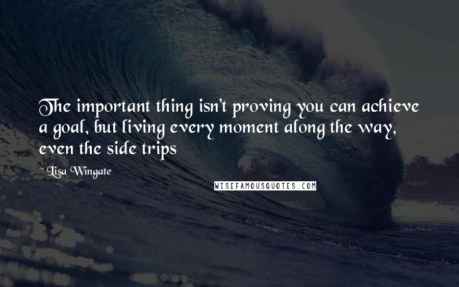 Lisa Wingate Quotes: The important thing isn't proving you can achieve a goal, but living every moment along the way, even the side trips