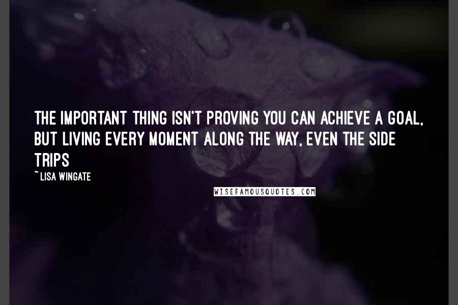 Lisa Wingate Quotes: The important thing isn't proving you can achieve a goal, but living every moment along the way, even the side trips