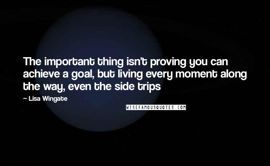 Lisa Wingate Quotes: The important thing isn't proving you can achieve a goal, but living every moment along the way, even the side trips