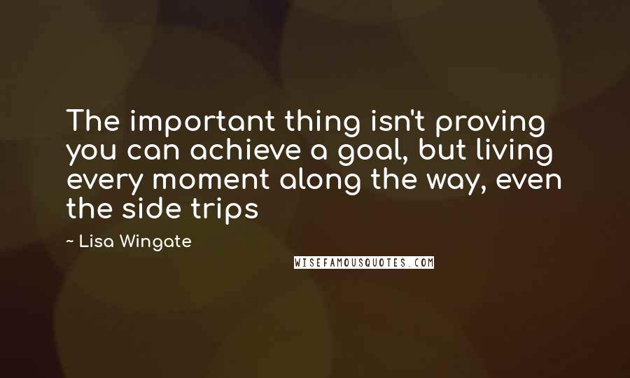 Lisa Wingate Quotes: The important thing isn't proving you can achieve a goal, but living every moment along the way, even the side trips