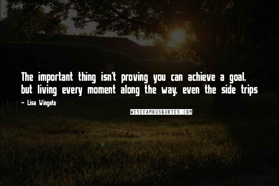 Lisa Wingate Quotes: The important thing isn't proving you can achieve a goal, but living every moment along the way, even the side trips