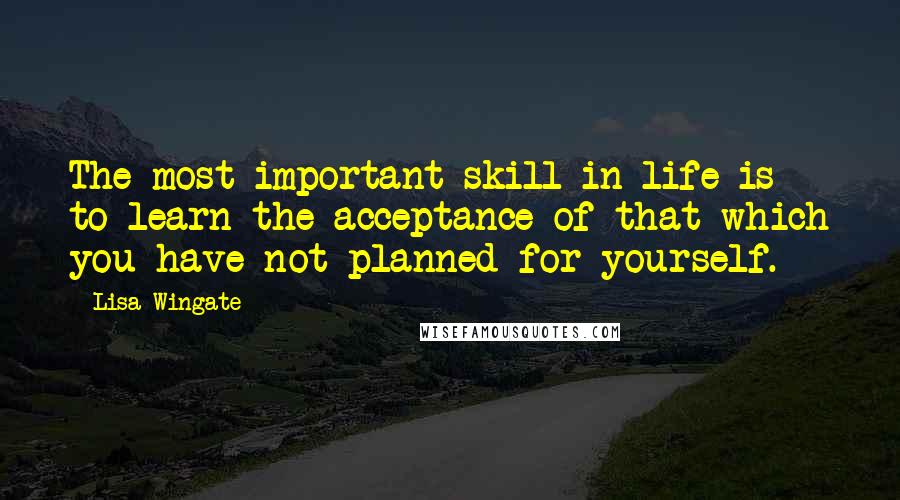 Lisa Wingate Quotes: The most important skill in life is to learn the acceptance of that which you have not planned for yourself.