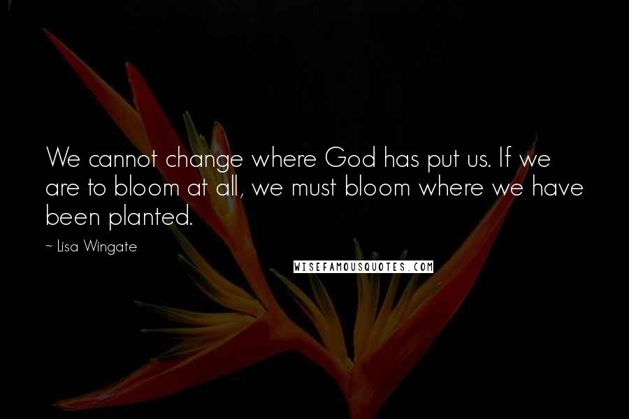 Lisa Wingate Quotes: We cannot change where God has put us. If we are to bloom at all, we must bloom where we have been planted.