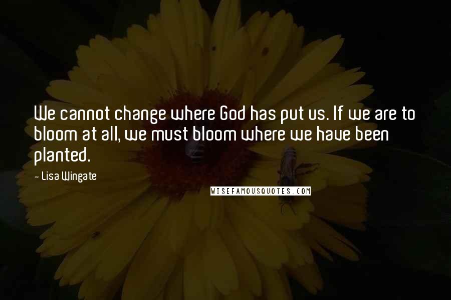 Lisa Wingate Quotes: We cannot change where God has put us. If we are to bloom at all, we must bloom where we have been planted.