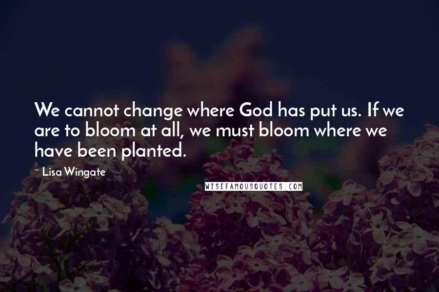 Lisa Wingate Quotes: We cannot change where God has put us. If we are to bloom at all, we must bloom where we have been planted.