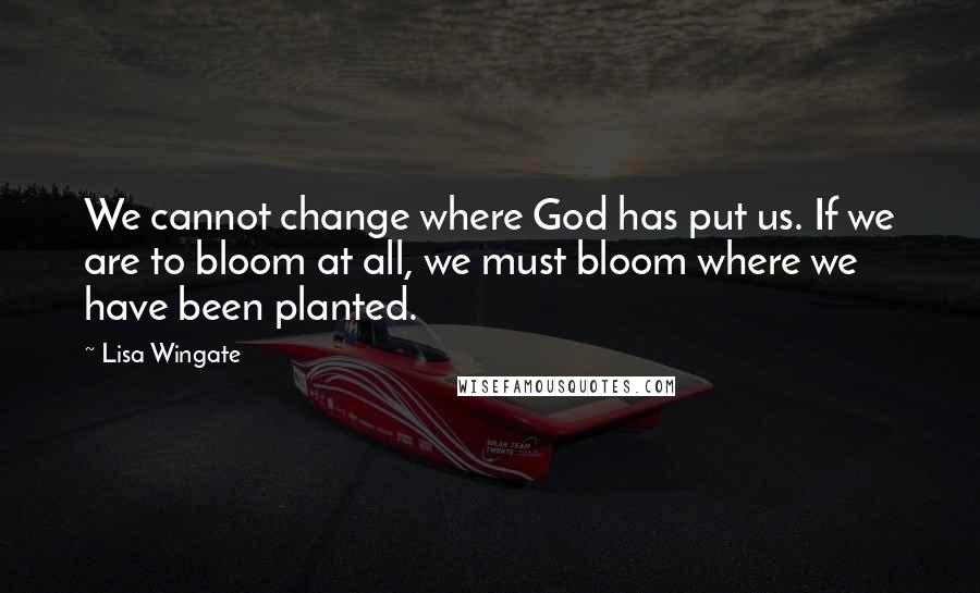 Lisa Wingate Quotes: We cannot change where God has put us. If we are to bloom at all, we must bloom where we have been planted.