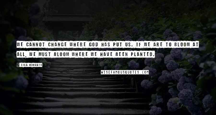 Lisa Wingate Quotes: We cannot change where God has put us. If we are to bloom at all, we must bloom where we have been planted.