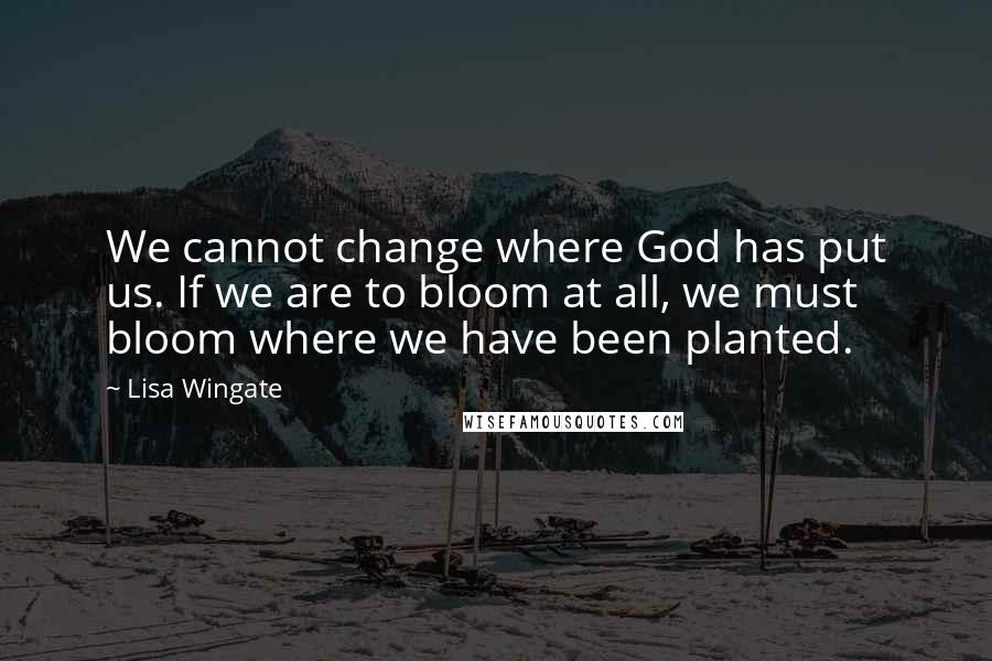 Lisa Wingate Quotes: We cannot change where God has put us. If we are to bloom at all, we must bloom where we have been planted.