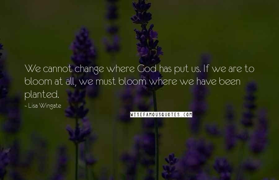 Lisa Wingate Quotes: We cannot change where God has put us. If we are to bloom at all, we must bloom where we have been planted.