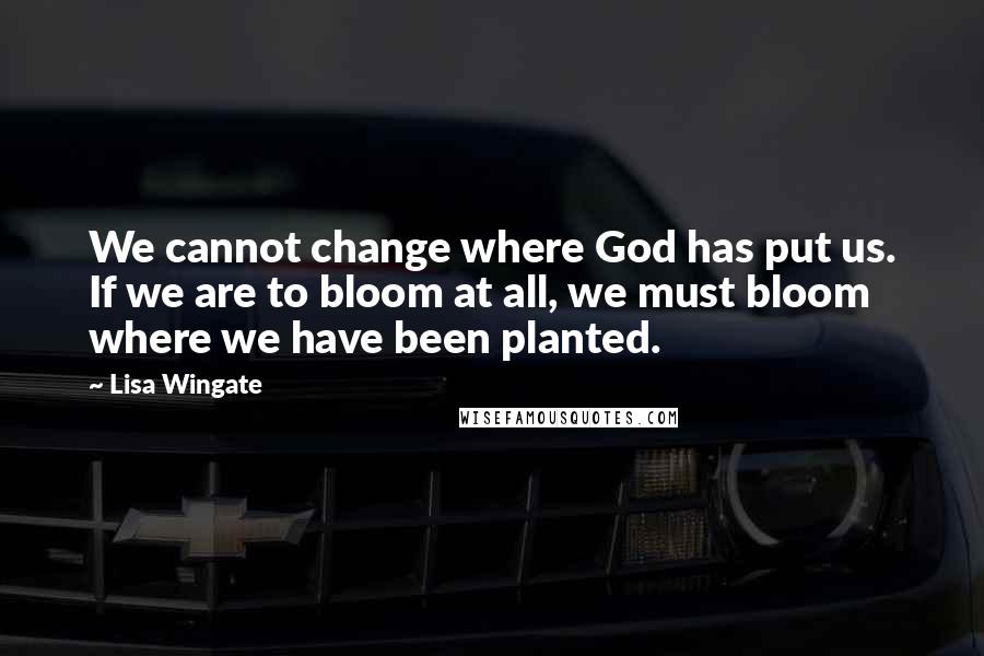 Lisa Wingate Quotes: We cannot change where God has put us. If we are to bloom at all, we must bloom where we have been planted.