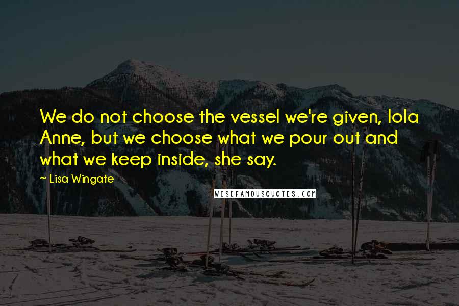 Lisa Wingate Quotes: We do not choose the vessel we're given, Iola Anne, but we choose what we pour out and what we keep inside, she say.