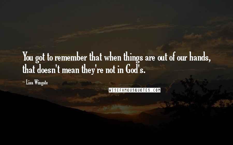 Lisa Wingate Quotes: You got to remember that when things are out of our hands, that doesn't mean they're not in God's.