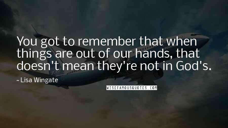 Lisa Wingate Quotes: You got to remember that when things are out of our hands, that doesn't mean they're not in God's.