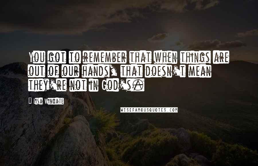 Lisa Wingate Quotes: You got to remember that when things are out of our hands, that doesn't mean they're not in God's.