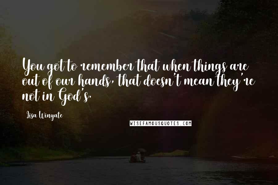 Lisa Wingate Quotes: You got to remember that when things are out of our hands, that doesn't mean they're not in God's.